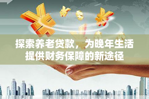 云溪探索养老贷款，为晚年生活提供财务保障的新途径